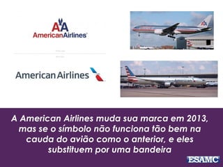A American Airlines muda sua marca em 2013,
mas se o símbolo não funciona tão bem na
cauda do avião como o anterior, e eles
substituem por uma bandeira
 