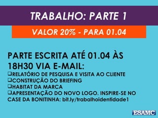 TRABALHO: PARTE 1
VALOR 25% - PARA 29.09
PARTE ESCRITA ATÉ
ÀS 18H30 VIA E-MAIL:
RELATÓRIO DE PESQUISA E VISITA AO CLIENTE
CONSTRUÇÃO DO BRIEFING
HABITAT DA MARCA
APRESENTAÇÃO DO NOVO LOGO. INSPIRE-SE NO
CASE DA BONITINHA: bit.ly/trabalhoidentidade1
 