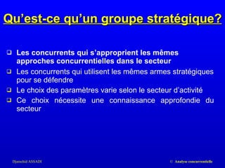 Les concurrents qui s’approprient les mêmes approches concurrentielles dans le secteur Les concurrents qui utilisent les mêmes armes stratégiques pour se défendre Le choix des paramètres varie selon le secteur d’activité Ce choix nécessite une connaissance approfondie du secteur Qu’est-ce qu’un groupe stratégique? 