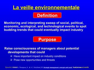 La veille environnementale Monitoring and interpreting sweep of social, political, economic, ecological, and technological events to spot budding trends that could eventually impact industry Definition Purpose Raise consciousness of managers about potential   developments that could Have important impact on industry conditions Pose new opportunities and threats Arthur A. Thompson, Jr.  &   A. J. Strickland, III .  S trategic management:   concepts and cases ,   Tenth Edition 