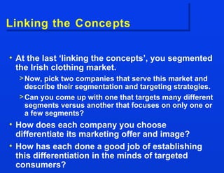Linking the Concepts At the last ‘linking the concepts’, you segmented the Irish clothing market.  Now, pick two companies that serve this market and describe their segmentation and targeting strategies. Can you come up with one that targets many different segments versus another that focuses on only one or a few segments? How does each company you choose differentiate its marketing offer and image? How has each done a good job of establishing this differentiation in the minds of targeted consumers? 
