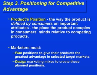 Step 3. Positioning for Competitive  Advantage Product’s Position  - the way the product is  defined by consumers  on important attributes - the place the product occupies in consumers’ minds relative to competing products. Marketers must: Plan  positions to give their products the greatest advantage in selected target markets, Design  marketing mixes to create these planned positions. 