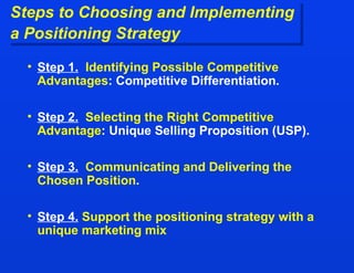 Steps to Choosing and Implementing  a Positioning Strategy Step 1.   Identifying Possible Competitive Advantages : Competitive Differentiation.  Step 2.   Selecting the Right Competitive Advantage : Unique Selling Proposition (USP). Step 3.   Communicating and Delivering the Chosen Position . Step 4.   Support the positioning strategy with a unique marketing mix 