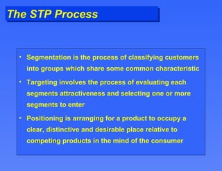 The STP Process Segmentation is the process of classifying customers into groups which share some common characteristic Targeting involves the process of evaluating each segments attractiveness and selecting one or more segments to enter Positioning is arranging for a product to occupy a clear, distinctive and desirable place relative to competing products in the mind of the consumer 
