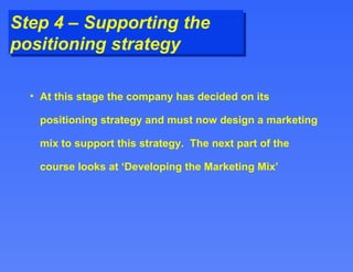 Step 4 – Supporting the positioning strategy At this stage the company has decided on its positioning strategy and must now design a marketing mix to support this strategy.  The next part of the course looks at ‘Developing the Marketing Mix’  