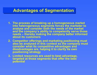 Advantages of Segmentation The process of breaking up a homogeneous market into heterogeneous segments forces the marketer to analyse and consider both the needs of the market and the company’s ability to competently serve those needs – thereby making the company better informed about its customers Competitor offerings and marketing positioning must also be analysed in this context so the company must consider what its competitive advantages and disadvantages are, helping it to clarify its own positioning strategy Limited resources are used to best advantage, targeted at those segments that offer the best potential 