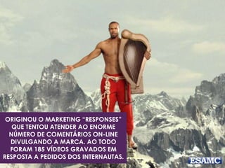 ORIGINOU O MARKETING “RESPONSES” 
QUE TENTOU ATENDER AO ENORME 
NÚMERO DE COMENTÁRIOS ON-LINE 
DIVULGANDO A MARCA. AO TODO 
FORAM 185 VÍDEOS GRAVADOS EM 
RESPOSTA A PEDIDOS DOS INTERNAUTAS. 
 