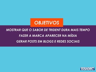 OBJETIVOS 
MOSTRAR QUE O SABOR DE TRIDENT DURA MAIS TEMPO 
FAZER A MARCA APARECER NA MÍDIA 
GERAR POSTS EM BLOGS E REDES SOCIAIS 
 