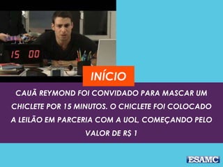 INÍCIO 
CAUÃ REYMOND FOI CONVIDADO PARA MASCAR UM 
CHICLETE POR 15 MINUTOS. O CHICLETE FOI COLOCADO 
A LEILÃO EM PARCERIA COM A UOL, COMEÇANDO PELO 
VALOR DE R$ 1 
 