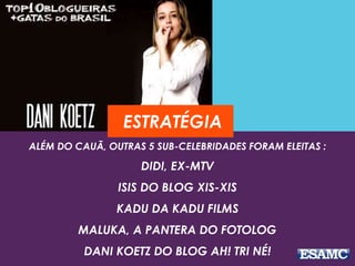 ESTRATÉGIA 
ALÉM DO CAUÃ, OUTRAS 5 SUB-CELEBRIDADES FORAM ELEITAS : 
DIDI, EX-MTV 
ISIS DO BLOG XIS-XIS 
KADU DA KADU FILMS 
MALUKA, A PANTERA DO FOTOLOG 
DANI KOETZ DO BLOG AH! TRI NÉ! 
 