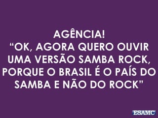 AGÊNCIA! 
“OK, AGORA QUERO OUVIR 
UMA VERSÃO SAMBA ROCK, 
PORQUE O BRASIL É O PAÍS DO 
SAMBA E NÃO DO ROCK” 
 