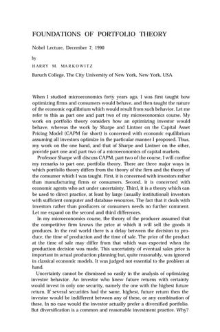 FOUNDATIONS OF PORTFOLIO THEORY

Nobel Lecture, December 7, 1990

by
H ARRY M. MA R K O W I T Z

Baruch College, The City University of New York, New York, USA



 When I studied microeconomics forty years ago, I was first taught how
 optimizing firms and consumers would behave, and then taught the nature
 of the economic equilibrium which would result from such behavior. Let me
 refer to this as part one and part two of my microeconomics course. My
 work on portfolio theory considers how an optimizing investor would
 behave, whereas the work by Sharpe and Lintner on the Capital Asset
 Pricing Model (CAPM for short) is concerned with economic equilibrium
 assuming all investors optimize in the particular manner I proposed. Thus,
 my work on the one hand, and that of Sharpe and Lintner on the other,
 provide part one and part two of a microeconomics of capital markets.
    Professor Sharpe will discuss CAPM, part two of the course, I will confine
 my remarks to part one, portfolio theory. There are three major ways in
 which portfolio theory differs from the theory of the firm and the theory of
 the consumer which I was taught. First, it is concerned with investors rather
 than manufacturing firms or consumers. Second, it is concerned with
 economic agents who act under uncertainty. Third, it is a theory which can
 be used to direct practice, at least by large (usually institutional) investors
 with sufficient computer and database resources. The fact that it deals with
 investors rather than producers or consumers needs no further comment.
 Let me expand on the second and third differences.
    In my microeconomics course, the theory of the producer assumed that
 the competitive firm knows the price at which it will sell the goods it
 produces. In the real world there is a delay between the decision to pro-
 duce, the time of production and the time of sale. The price of the product
 at the time of sale may differ from that which was expected when the
 production decision was made. This uncertainty of eventual sales price is
 important in actual production planning but, quite reasonably, was ignored
 in classical economic models. It was judged not essential to the problem at
 hand.
   Uncertainty cannot be dismissed so easily in the analysis of optimizing
investor behavior. An investor who knew future returns with certainty
would invest in only one security, namely the one with the highest future
return. If several securities had the same, highest, future return then the
investor would be indifferent between any of these, or any combination of
these. In no case would the investor actually prefer a diversified portfolio.
But diversification is a common and reasonable investment practice. Why?
 