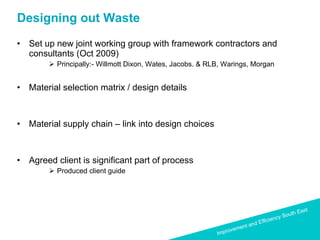 Designing out Waste  Set up new joint working group with framework contractors and consultants (Oct 2009) Principally:- Willmott Dixon, Wates, Jacobs. & RLB, Warings, Morgan Material selection matrix / design details Material supply chain – link into design choices Agreed client is significant part of process Produced client guide 