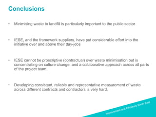 Conclusions Minimising waste to landfill is particularly important to the public sector  IESE, and the framework suppliers, have put considerable effort into the initiative over and above their day-jobs IESE cannot be proscriptive (contractual) over waste minimisation but is concentrating on culture change, and a collaborative approach across all parts of the project team. Developing consistent, reliable and representative measurement of waste across different contracts and contractors is very hard.  