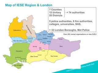 Map of IESE Region & London 7 Counties 12 Unitary  = 74 authorities 55 Districts 5 police authorities, 8 fire authorities,  colleges, universities, NHS. + 33 London Boroughs, Met Police Over 260 named organisations on new OJEU 