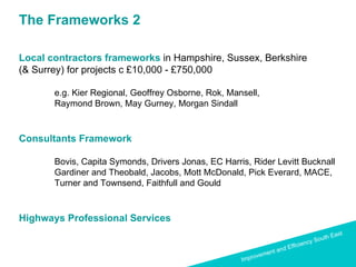 The Frameworks 2 Local contractors frameworks   in Hampshire, Sussex, Berkshire  (& Surrey) for projects c £10,000 - £750,000 e.g. Kier Regional, Geoffrey Osborne, Rok, Mansell, Raymond Brown, May Gurney, Morgan Sindall Consultants Framework  Bovis, Capita Symonds, Drivers Jonas, EC Harris, Rider Levitt Bucknall  Gardiner and Theobald, Jacobs, Mott McDonald, Pick Everard, MACE,  Turner and Townsend, Faithfull and Gould Highways Professional Services 