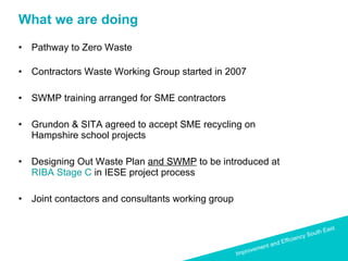 What we are doing Pathway to Zero Waste  Contractors Waste Working Group started in 2007 SWMP training arranged for SME contractors Grundon & SITA agreed to accept SME recycling on Hampshire school projects Designing Out Waste Plan  and SWMP  to be introduced at  RIBA Stage C  in IESE project process Joint contactors and consultants working group 