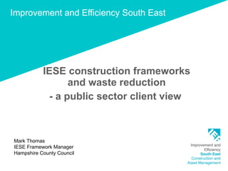 Improvement and Efficiency South East IESE construction frameworks and waste reduction - a public sector client view  Mark Thomas IESE Framework Manager Hampshire County Council 