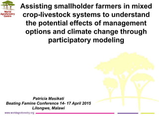 Assisting smallholder farmers in mixed
crop-livestock systems to understand
the potential effects of management
options and climate change through
participatory modeling
Patricia Masikati
Beating Famine Conference 14- 17 April 2015
Lilongwe, Malawi
 