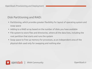 IRAN Community| OpenStack.ir
Disk Partitioning and RAID:
●
Partitioning, which provides greater flexibility for layout of operating system and
swap space
●
Adding to a RAID array based on the number of disks you have available
●
File system to store files and directories, where all the data lives, including the
root partition that starts and runs the system
●
Swap space to free up memory for processes, as an independent area of the
physical disk used only for swapping and nothing else
OpenStack Provisioning and Deployment
 