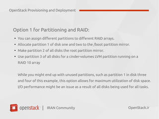 IRAN Community| OpenStack.ir
Option 1 for Partitioning and RAID:
●
You can assign different partitions to different RAID arrays.
●
Allocate partition 1 of disk one and two to the /boot partition mirror.
●
Make partition 2 of all disks the root partition mirror.
●
Use partition 3 of all disks for a cinder-volumes LVM partition running on a
RAID 10 array
While you might end up with unused partitions, such as partition 1 in disk three
and four of this example, this option allows for maximum utilization of disk space.
I/O performance might be an issue as a result of all disks being used for all tasks.
OpenStack Provisioning and Deployment
 