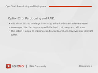 IRAN Community| OpenStack.ir
Option 2 for Partitioning and RAID:
●
Add all raw disks to one large RAID array, either hardware or software based.
●
You can partition this large array with the boot, root, swap, and LVM areas.
●
This option is simple to implement and uses all partitions. However, disk I/O might
suffer.
OpenStack Provisioning and Deployment
 