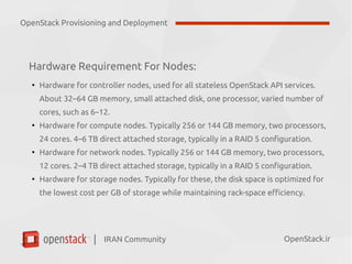 IRAN Community| OpenStack.ir
Hardware Requirement For Nodes:
●
Hardware for controller nodes, used for all stateless OpenStack API services.
About 32–64 GB memory, small attached disk, one processor, varied number of
cores, such as 6–12.
●
Hardware for compute nodes. Typically 256 or 144 GB memory, two processors,
24 cores. 4–6 TB direct attached storage, typically in a RAID 5 configuration.
●
Hardware for network nodes. Typically 256 or 144 GB memory, two processors,
12 cores. 2–4 TB direct attached storage, typically in a RAID 5 configuration.
●
Hardware for storage nodes. Typically for these, the disk space is optimized for
the lowest cost per GB of storage while maintaining rack-space efficiency.
OpenStack Provisioning and Deployment
 
