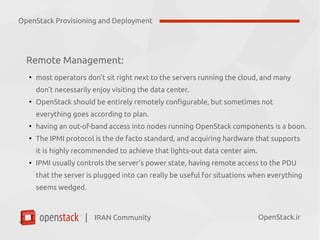 IRAN Community| OpenStack.ir
Remote Management:
●
most operators don’t sit right next to the servers running the cloud, and many
don’t necessarily enjoy visiting the data center.
●
OpenStack should be entirely remotely configurable, but sometimes not
everything goes according to plan.
●
having an out-of-band access into nodes running OpenStack components is a boon.
●
The IPMI protocol is the de facto standard, and acquiring hardware that supports
it is highly recommended to achieve that lights-out data center aim.
●
IPMI usually controls the server’s power state, having remote access to the PDU
that the server is plugged into can really be useful for situations when everything
seems wedged.
OpenStack Provisioning and Deployment
 