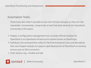 IRAN Community| OpenStack.ir
Automation Tools:
These tools also make it possible to test and roll back changes, as they are fully
repeatable. Conveniently, a large body of work has been done by the OpenStack
Community in this space.
●
Puppet, a configuration management tool, provides official modules for
OpenStack in an OpenStack infrastructure system known as Stackforge.
●
PackStack, the command-line utility for Red Hat Enterprise Linux and derivatives
that uses Puppet modules to support rapid deployment of OpenStack on existing
servers over an SSH connection.
●
Chef, Ubuntu Juju, Ansible and Salt
OpenStack Provisioning and Deployment
 