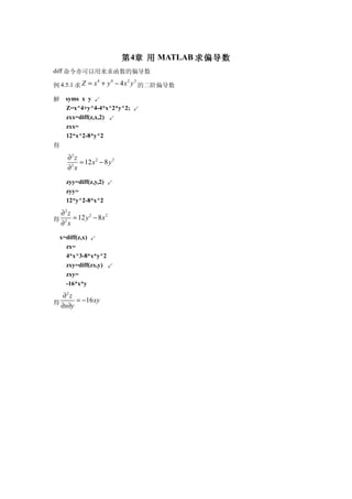 第 4章 用 MATLAB 求偏导数
diff 命令亦可以用来求函数的偏导数

例 4.5.1 求 Z = x + y − 4 x y 的二阶偏导数
                   4     4    2   2



解     syms x y ↙
      Z=x^4+y^4-4*x^2*y^2; ↙
      zxx=diff(z,x,2) ↙
      zxx=
      12*x^2-8*y^2
得
      ∂2 z
           = 12 x 2 − 8 y 2
      ∂ x
       2



      zyy=diff(z,y,2) ↙
      zyy=
      12*y^2-8*x^2

 ∂2 z
得 2 = 12 y − 8 x
          2      2

 ∂ x
    x=diff(z,x) ↙
      zx=
      4*x^3-8*x*y^2
      zxy=diff(zx,y) ↙
      zxy=
      -16*x*y
   ∂2 z
得       = −16 xy
  ∂x∂y
 
