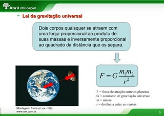 Lei da gravitação universal

                 Dois corpos quaisquer se atraem com
                 uma força proporcional ao produto de
                 suas massas e inversamente proporcional
                 ao quadrado da distância que os separa.




                                                m1m2
                                            F =G 2
                                                 r
                                          F = força de atração entre os planetas
                                          G = constante de gravitação universal
                                          m = massa
                                          r = distância entre as massas
Montagem: Terra e Lua - http:
www.ser.com.br                                                                     5
 