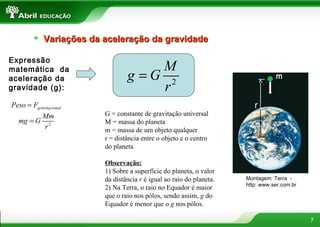 Variações da aceleração da gravidade

Expressão
matemática da                         M
aceleração da                     g =G 2                                          P
                                                                                  m
gravidade (g):                        r
Peso = Fgravitacional                                                     r
          Mm              G = constante de gravitação universal
  mg = G 2                M = massa do planeta
            r             m = massa de um objeto qualquer
                          r = distância entre o objeto e o centro
                          do planeta

                          Observação:
                          1) Sobre a superfície do planeta, o valor
                          da distância r é igual ao raio do planeta.   Montagem: Terra -
                                                                       http: www.ser.com.br
                          2) Na Terra, o raio no Equador é maior
                          que o raio nos pólos, sendo assim, g do
                          Equador é menor que o g nos pólos.

                                                                                              7
 