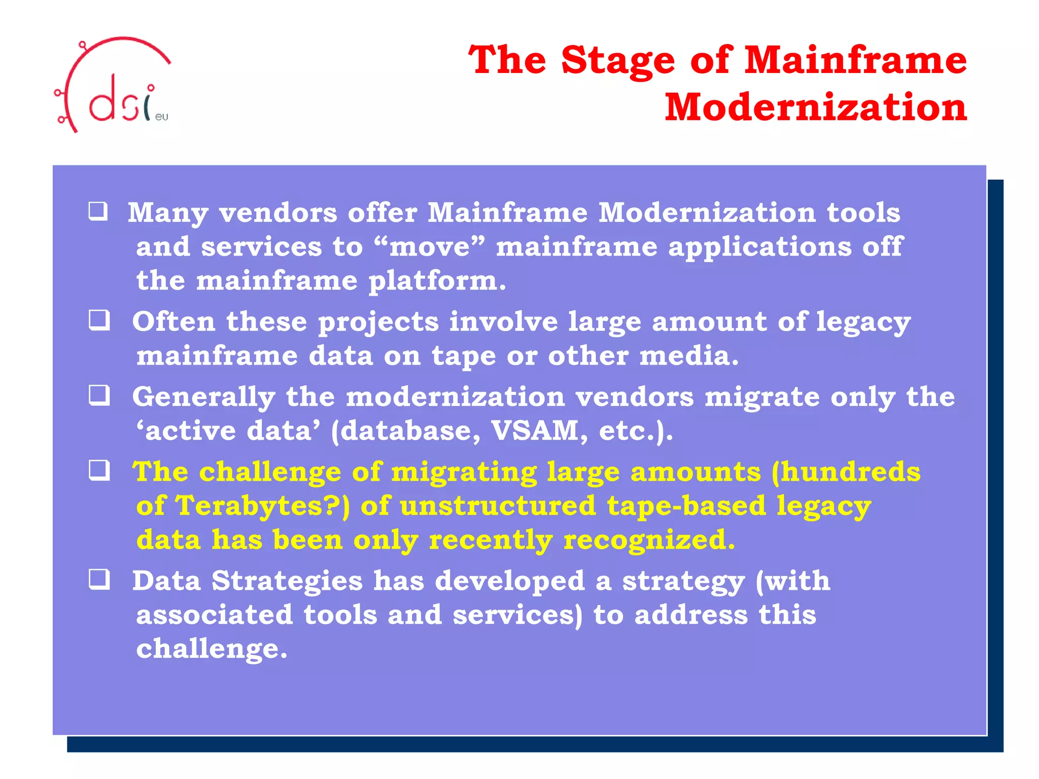 10/05/10 The Stage of Mainframe Modernization Many vendors offer Mainframe Modernization tools   and services to “move” mainframe applications off   the mainframe platform. Often these projects involve large amount of legacy    mainframe data on tape or other media. Generally the modernization vendors migrate only the    ‘active data’ (database, VSAM, etc.). The challenge of migrating large amounts (hundreds   of Terabytes?) of unstructured tape-based legacy    data has been only recently recognized. Data Strategies has developed a strategy (with    associated tools and services) to address this    challenge. Your Logo  Here 