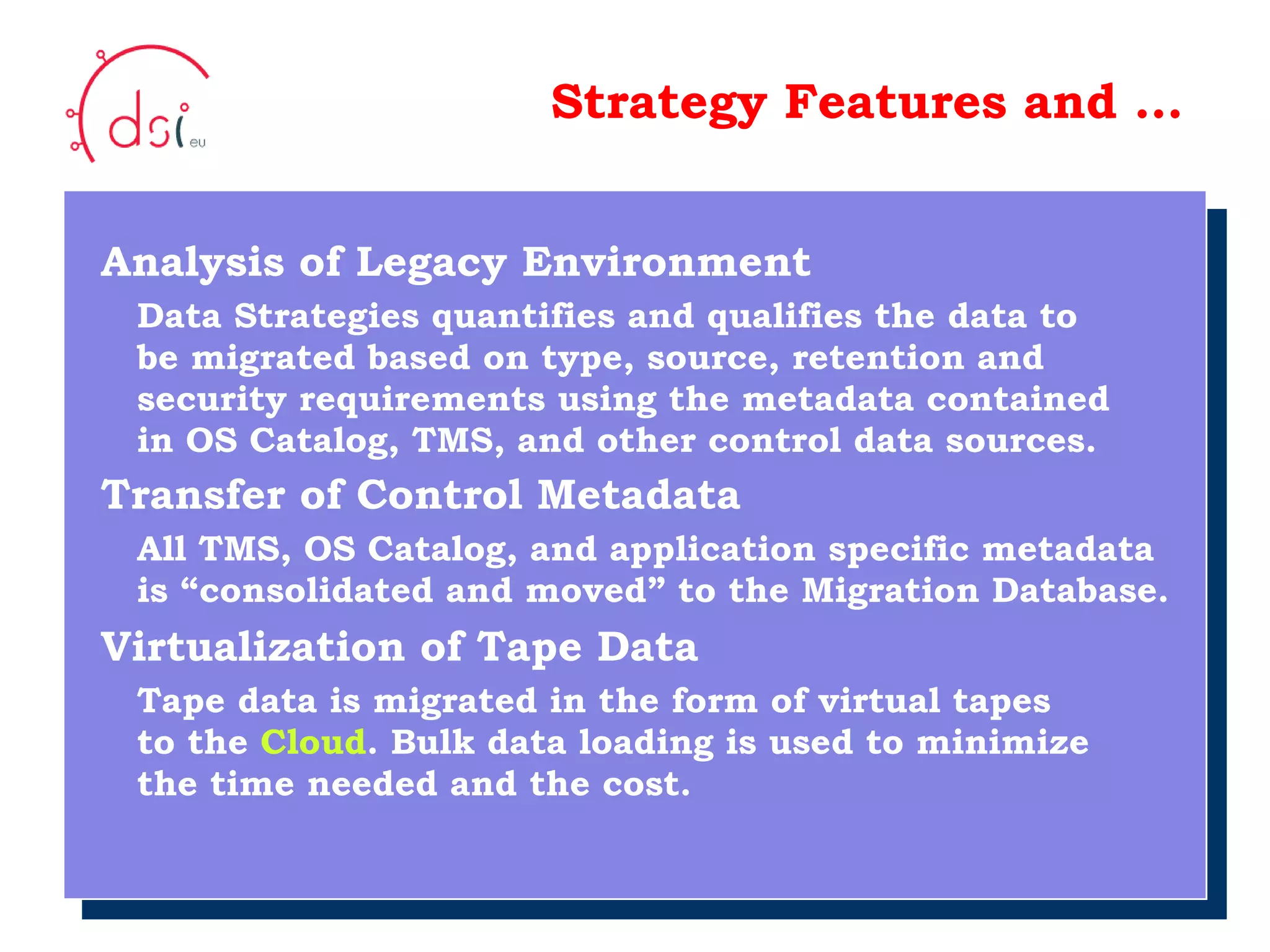 10/05/10 Strategy Features and … Analysis of Legacy Environment Data Strategies quantifies and qualifies the data to   be migrated based on type, source, retention and   security requirements using the metadata contained   in OS Catalog, TMS, and other control data sources. Transfer of Control Metadata   All TMS, OS Catalog, and application specific metadata    is “consolidated and moved” to the Migration Database. Virtualization of Tape Data Tape data is migrated in the form of virtual tapes   to the  Cloud . Bulk data loading is used to minimize   the time needed and the cost. Your Logo  Here 