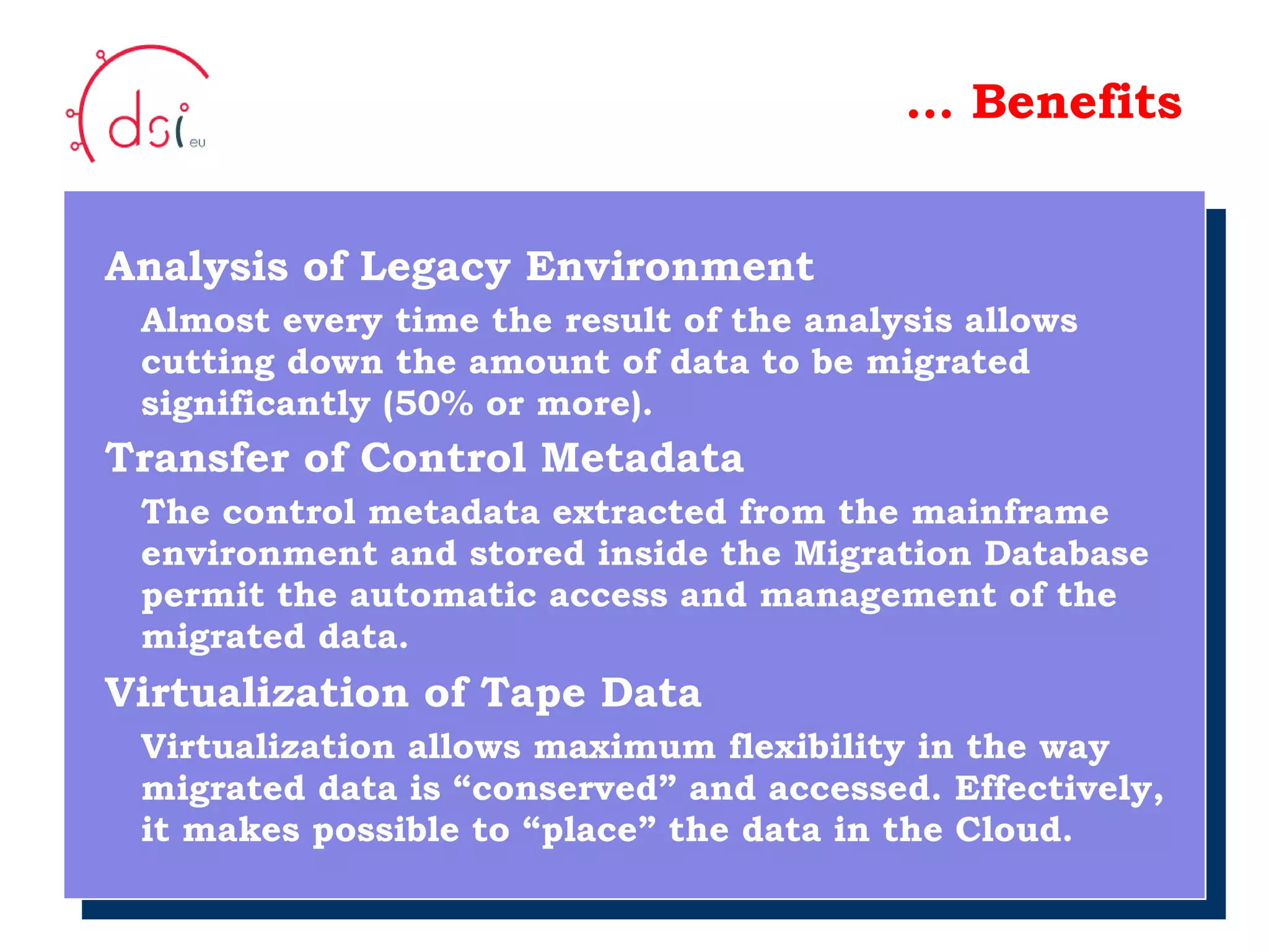 10/05/10 …  Benefits Analysis of Legacy Environment Almost every time the result of the analysis allows   cutting down the amount of data to be migrated    significantly (50% or more). Transfer of Control Metadata   The control metadata extracted from the mainframe   environment and stored inside the Migration Database   permit the automatic access and management of the   migrated data. Virtualization of Tape Data Virtualization allows maximum flexibility in the way   migrated data is “conserved” and accessed. Effectively,   it makes possible to “place” the data in the Cloud. Your Logo  Here 
