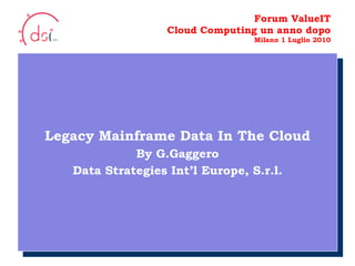 10/05/10 Forum ValueIT Cloud Computing un anno dopo Milano 1 Luglio 2010 Legacy Mainframe Data In The Cloud By G.Gaggero Data Strategies Int’l Europe, S.r.l. Your Logo  Here 