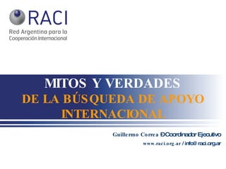 MITOS Y VERDADES DE LA BÚSQUEDA DE APOYO INTERNACIONAL Guillermo Correa  – Coordinador Ejecutivo www.raci.org.ar  / info@raci.org.ar 