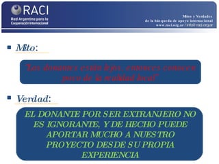 Mito :  Mitos y Verdades de la búsqueda de apoyo internacional www.raci.org.ar   / info@raci.org.ar Verdad :  “ Los donantes están lejos, entonces conocen poco de la realidad local” EL DONANTE POR SER EXTRANJERO NO ES IGNORANTE, Y DE HECHO PUEDE APORTAR MUCHO A NUESTRO PROYECTO DESDE SU PROPIA EXPERIENCIA 
