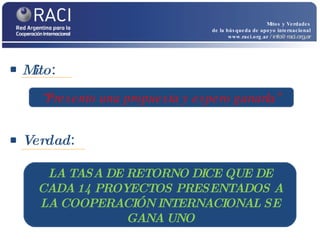 Mito :  Mitos y Verdades de la búsqueda de apoyo internacional www.raci.org.ar   / info@raci.org.ar Verdad :  “ Presento una propuesta y espero ganarla” LA TASA DE RETORNO DICE QUE DE CADA 14 PROYECTOS PRESENTADOS A LA COOPERACIÓN INTERNACIONAL SE GANA UNO 