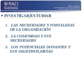 INVESTIGAR/ESTUDIAR Mitos y Verdades de la búsqueda de apoyo internacional www.raci.org.ar   / info@raci.org.ar LAS NECESIDADES Y FORTALEZAS DE LA ORGANIZACIÓN  LA COMUNIDAD Y SUS NECESIDADES LOS POTENCIALES DONANTES Y SUS OBJETIVOS/METAS 