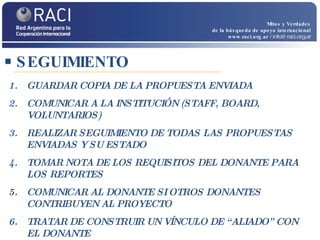 SEGUIMIENTO Mitos y Verdades de la búsqueda de apoyo internacional www.raci.org.ar   / info@raci.org.ar GUARDAR COPIA DE LA PROPUESTA ENVIADA COMUNICAR A LA INSTITUCIÓN (STAFF, BOARD, VOLUNTARIOS)  REALIZAR SEGUIMIENTO DE TODAS LAS PROPUESTAS ENVIADAS Y SU ESTADO  TOMAR NOTA DE LOS REQUISITOS DEL DONANTE PARA LOS REPORTES COMUNICAR AL DONANTE SI OTROS DONANTES CONTRIBUYEN AL PROYECTO TRATAR DE CONSTRUIR UN VÍNCULO DE “ALIADO” CON EL DONANTE  