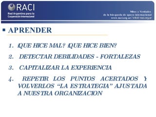 APRENDER Mitos y Verdades de la búsqueda de apoyo internacional www.raci.org.ar   / info@raci.org.ar ¿QUE HICE MAL? ¿QUE HICE BIEN? DETECTAR DEBILIDADES - FORTALEZAS CAPITALIZAR LA EXPERIENCIA REPETIR LOS PUNTOS ACERTADOS Y VOLVERLOS “LA ESTRATEGIA” AJUSTADA A NUESTRA ORGANIZACION 