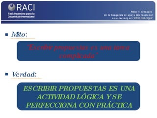 Mito :  Mitos y Verdades de la búsqueda de apoyo internacional www.raci.org.ar   / info@raci.org.ar Verdad :  “ Escribir propuestas es una tarea complicada” ESCRIBIR PROPUESTAS ES UNA ACTIVIDAD LÓGICA Y SE PERFECCIONA CON PRÁCTICA 