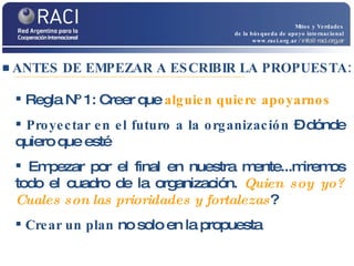 ANTES DE EMPEZAR A ESCRIBIR LA PROPUESTA: Mitos y Verdades de la búsqueda de apoyo internacional www.raci.org.ar   / info@raci.org.ar Regla Nº 1: Creer que  alguien quiere apoyarnos Proyectar en el futuro a la organización  – dónde quiero que esté  Empezar por el final en nuestra mente...miremos todo el cuadro de la organización.  Quien soy yo? Cuales son las prioridades y fortalezas ? Crear un plan  no solo en la propuesta  