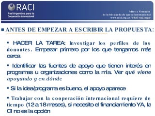 ANTES DE EMPEZAR A ESCRIBIR LA PROPUESTA: Mitos y Verdades de la búsqueda de apoyo internacional www.raci.org.ar   / info@raci.org.ar HACER LA TAREA:  Investigar los perfiles de los donantes . Empezar primero por los que tengamos más cerca Identificar las fuentes de apoyo que tienen interés en programas u organizaciones como la mía. Ver  qué viene  apoyando y en dónde Si la idea/programa es bueno, el apoyo aparece Trabajar con la cooperación internacional requiere de tiempo  (12 a 18 meses), si necesito el financiamiento YA, la CI no es la opción 