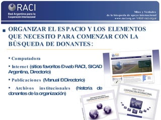 Mitos y Verdades de la búsqueda de apoyo internacional www.raci.org.ar   / info@raci.org.ar Computadora Internet  (sitios favoritos – web RACI, SICAD Argentina, Directorio) Publicaciones  (Manual – Directorio) Archivos institucionales  (historia de donantes de la organización) ORGANIZAR EL ESPACIO Y LOS ELEMENTOS QUE NECESITO PARA COMENZAR CON LA BÚSQUEDA DE DONANTES: 