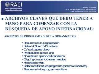 Mitos y Verdades de la búsqueda de apoyo internacional www.raci.org.ar   / info@raci.org.ar Resumen de la Organización Lista del Board o Directivos  CV de la gente clave  Presupuesto para el año Dos últimos ejercicios financieros  Clipping de apariciones en medios Historias de vida Listado de todos los programas (activos e inactivos) Resumen de los programas activos ARCHIVOS CLAVES QUE DEBO TENER A MANO PARA COMENZAR CON LA BÚSQUEDA DE APOYO INTERNACIONAL: ARCHIVOS DE PROGRAMAS Y DE LA ORGANIZACION: 