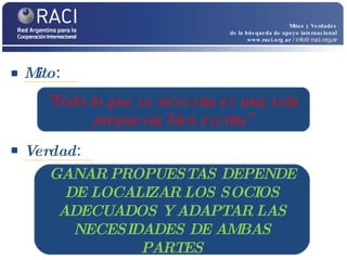 Mito :  Mitos y Verdades de la búsqueda de apoyo internacional www.raci.org.ar   / info@raci.org.ar Verdad :  “ Todo lo que se necesita es una sola propuesta bien escrita” GANAR PROPUESTAS DEPENDE DE LOCALIZAR LOS SOCIOS ADECUADOS Y ADAPTAR LAS NECESIDADES DE AMBAS PARTES 