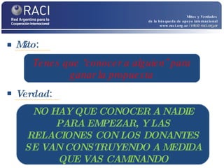 Mito :  Mitos y Verdades de la búsqueda de apoyo internacional www.raci.org.ar   / info@raci.org.ar Verdad :  Tenes que “conocer a alguien” para ganar la propuesta NO HAY QUE CONOCER A NADIE PARA EMPEZAR, Y LAS RELACIONES CON LOS DONANTES SE VAN CONSTRUYENDO A MEDIDA QUE VAS CAMINANDO 