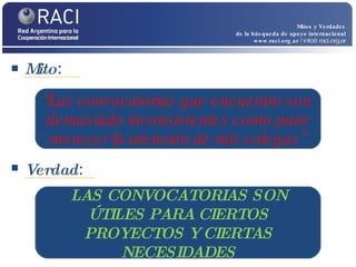 Mito :  Mitos y Verdades de la búsqueda de apoyo internacional www.raci.org.ar   / info@raci.org.ar Verdad :  “ Las convocatorias que encuentro son demasiado inconsistentes como para merecer la atención de mis colegas” LAS CONVOCATORIAS SON ÚTILES PARA CIERTOS PROYECTOS Y CIERTAS NECESIDADES 
